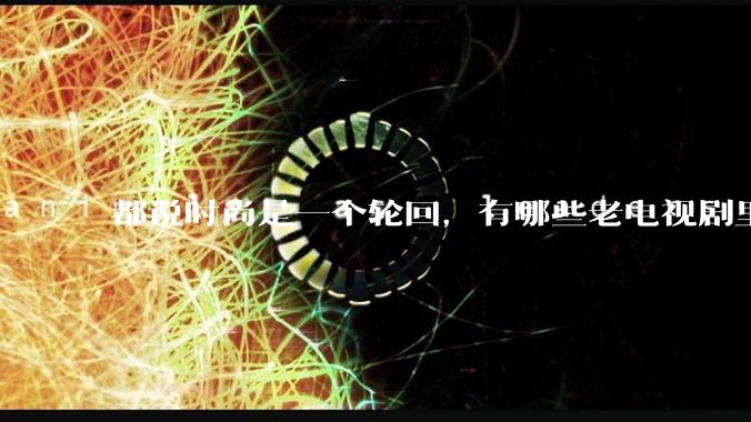 都说时尚是一个轮回，有哪些老电视剧里面的穿搭到现在都还是很潮的呢？