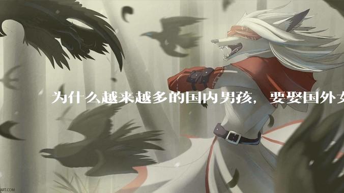 为什么越来越多的国内男孩，要娶国外女孩?